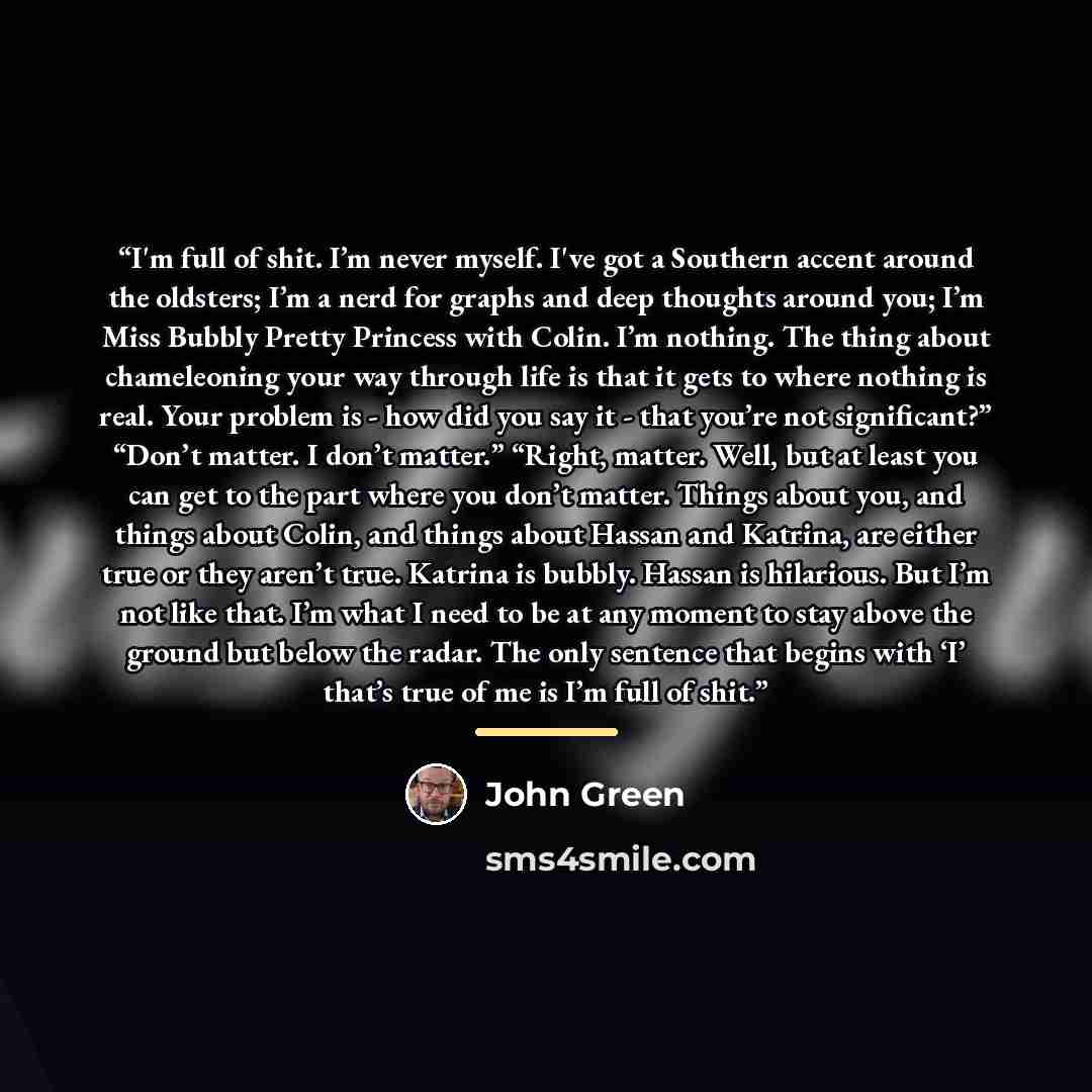 “I'm full of shit. I’m never myself. I've got a Southern accent around the oldsters; I’m a nerd for graphs and deep thoughts around you; I’m Miss Bubbly Pretty Princess with Colin. I’m nothing. The thing about chameleoning your way through life is that it gets to where nothing is real. Your problem…” quote by John green