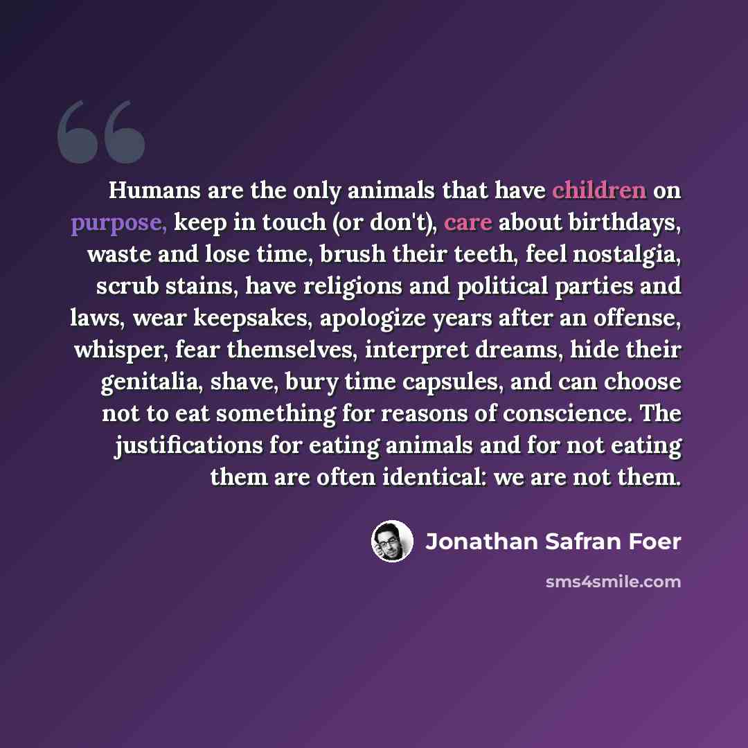 “Humans are the only animals that have children on purpose, keep in touch (or don't), care about birthdays, waste and lose time, brush their teeth, feel nostalgia, scrub stains, have religions and political parties and laws, wear keepsakes, apologize years after an offense, whisper, fear…” quote by Jonathan Safran Foer
