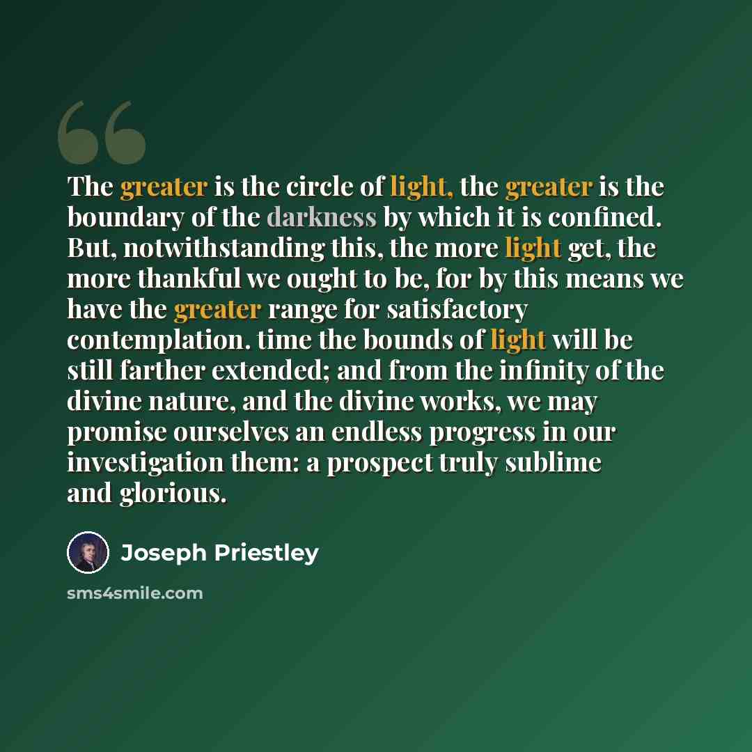 “The greater is the circle of light, the greater is the boundary of the darkness by which it is confined. But, notwithstanding this, the more light get, the more thankful we ought to be, for by this means we have the greater range for satisfactory contemplation. time the bounds of light will be…” quote by Joseph Priestley
