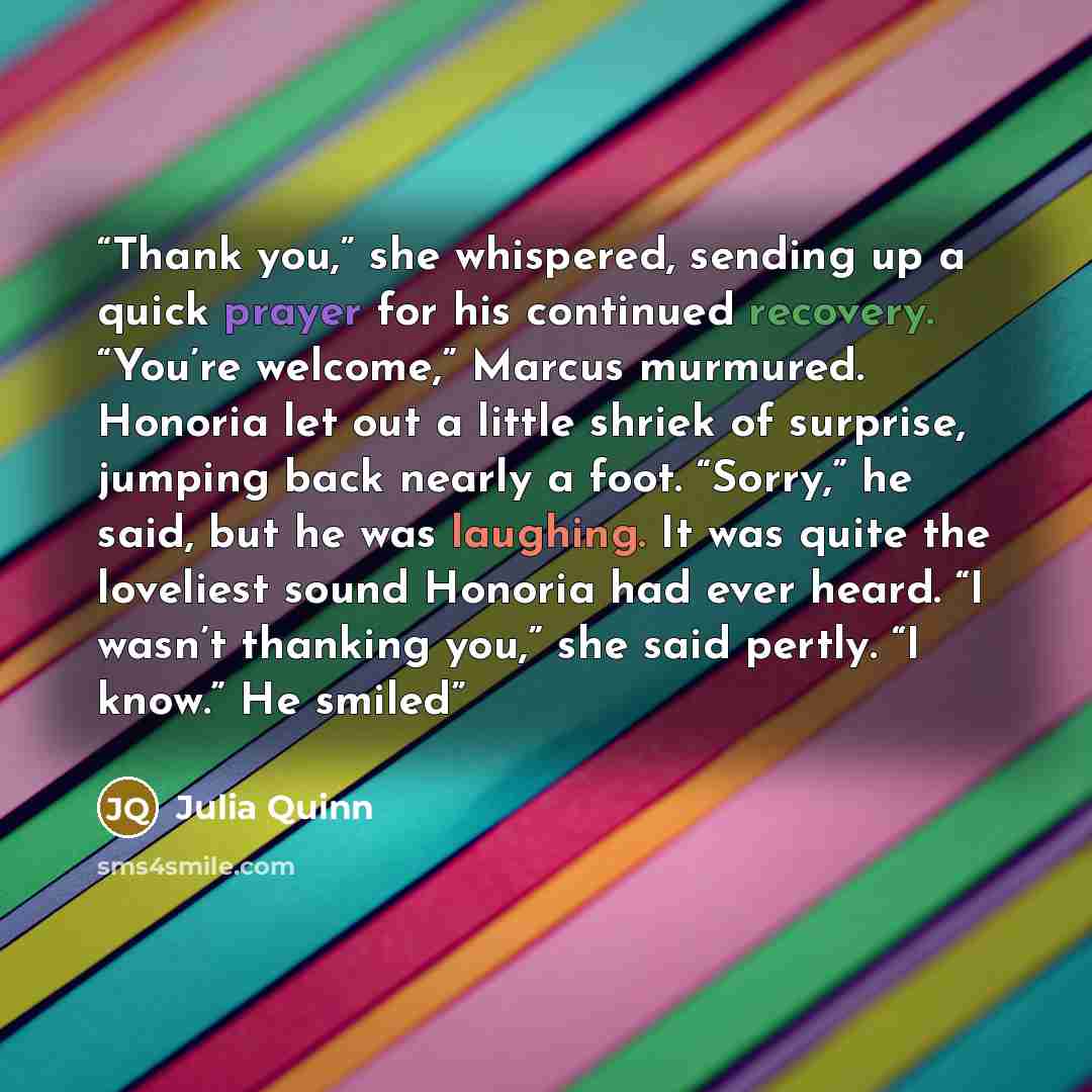 “Thank you,” she whispered, sending up a quick prayer for his continued recovery. “You’re welcome,” Marcus murmured. Honoria let out a little shriek of surprise, jumping back nearly a foot. “Sorry,” he said, but he was laughing. It was quite the loveliest sound Honoria had ever heard. “I wasn’t…” quote by Julia Quinn