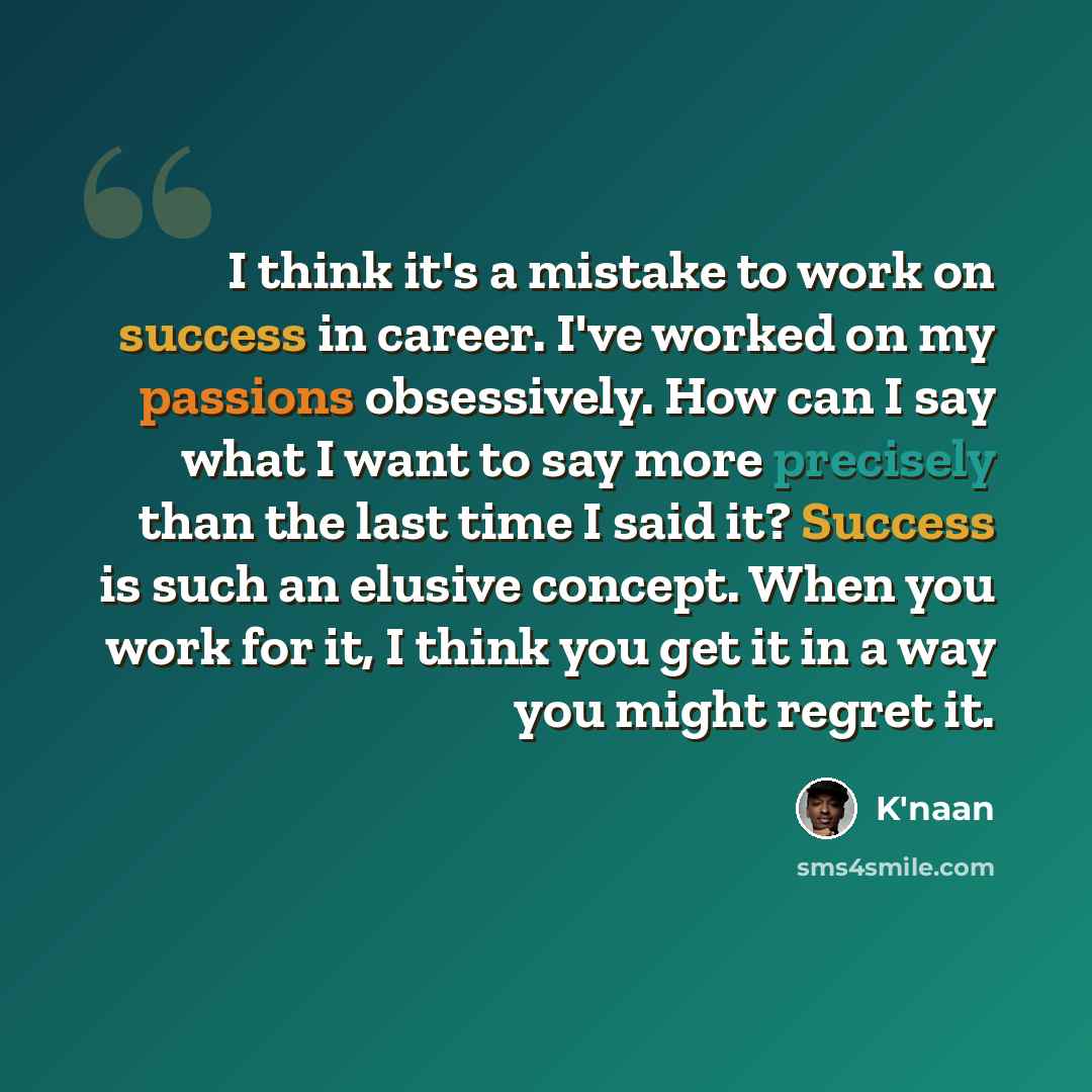 “I think it's a mistake to work on success in career. I've worked on my passions obsessively. How can I say what I want to say more precisely than the last time I said it? Success is such an elusive concept. When you work for it, I think you get it in a way you might regret it.” quote by K'naan
