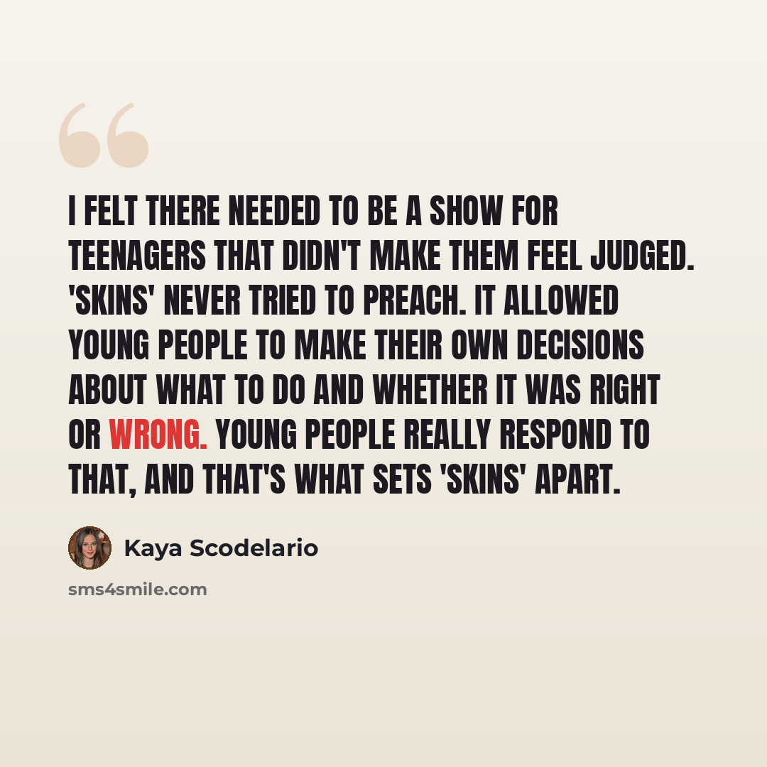 “I felt there needed to be a show for teenagers that didn't make them feel judged. 'Skins' never tried to preach. It allowed young people to make their own decisions about what to do and whether it was right or wrong. Young people really respond to that, and that's what sets 'Skins' apart.” quote by Kaya Scodelario