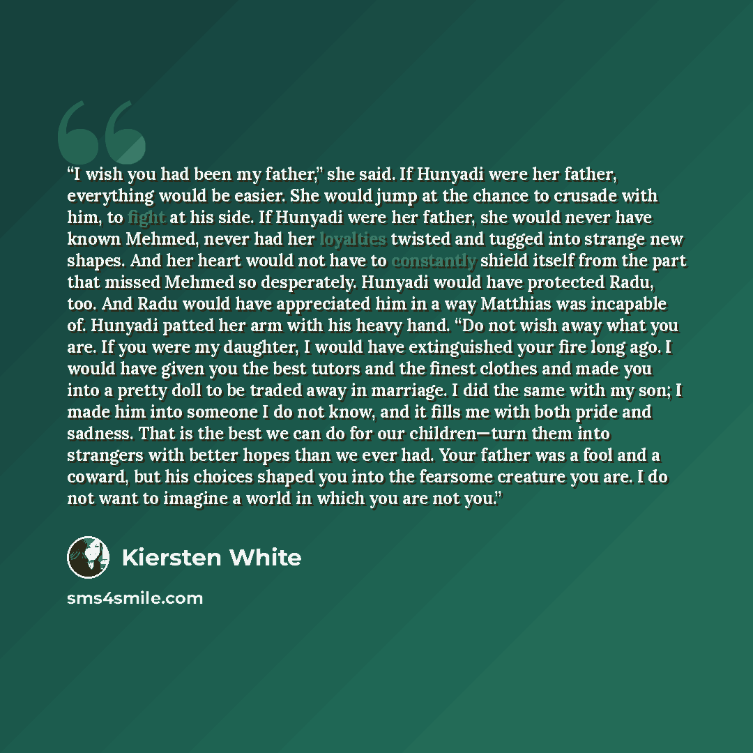 “I wish you had been my father,” she said. If Hunyadi were her father, everything would be easier. She would jump at the chance to crusade with him, to fight at his side. If Hunyadi were her father, she would never have known Mehmed, never had her loyalties twisted and tugged into strange new…” quote by Kiersten White