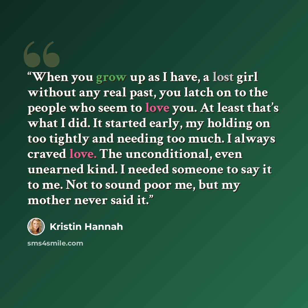 “When you grow up as I have, a lost girl without any real past, you latch on to the people who seem to love you. At least that’s what I did. It started early, my holding on too tightly and needing too much. I always craved love. The unconditional, even unearned kind. I needed someone to say it to…” quote by Kristin Hannah