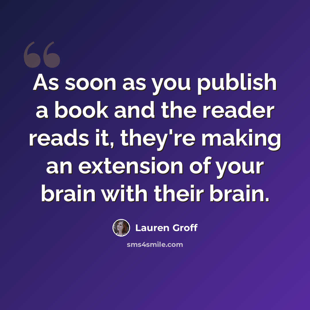 “As soon as you publish a book and the reader reads it, they're making an extension of your brain with their brain.” quote by Lauren Groff