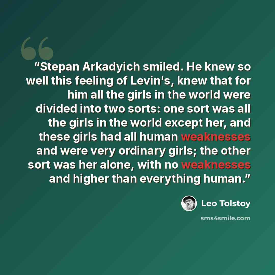 “Stepan Arkadyich smiled. He knew so well this feeling of Levin's, knew that for him all the girls in the world were divided into two sorts: one sort was all the girls in the world except her, and these girls had all human weaknesses and were very ordinary girls; the other sort was her alone, with…” quote by Leo Tolstoy