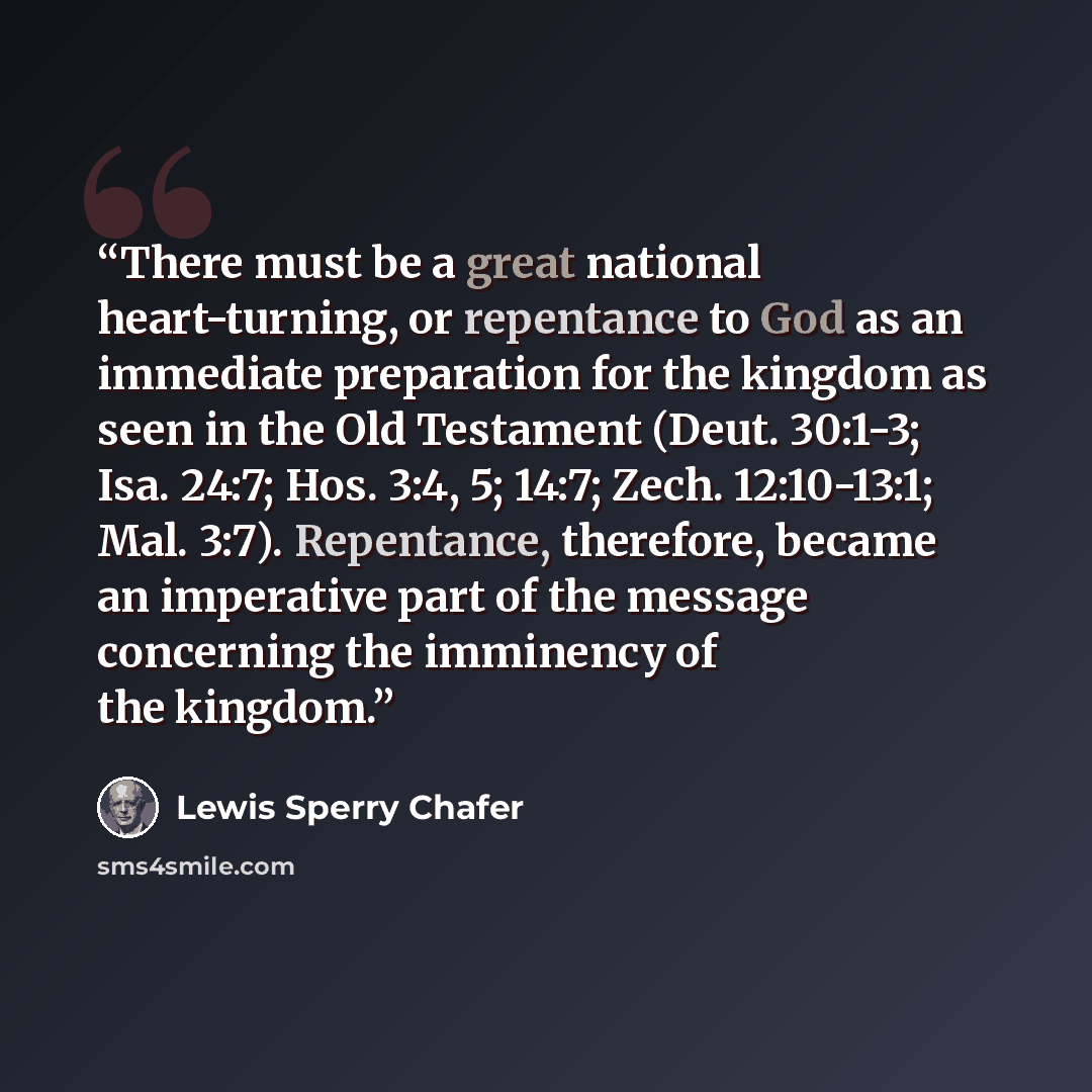 “There must be a great national heart-turning, or repentance to God as an immediate preparation for the kingdom as seen in the Old Testament (Deut. 30:1-3; Isa. 24:7; Hos. 3:4, 5; 14:7; Zech. 12:10-13:1; Mal. 3:7). Repentance, therefore, became an imperative part of the message concerning the…” quote by Lewis Sperry Chafer