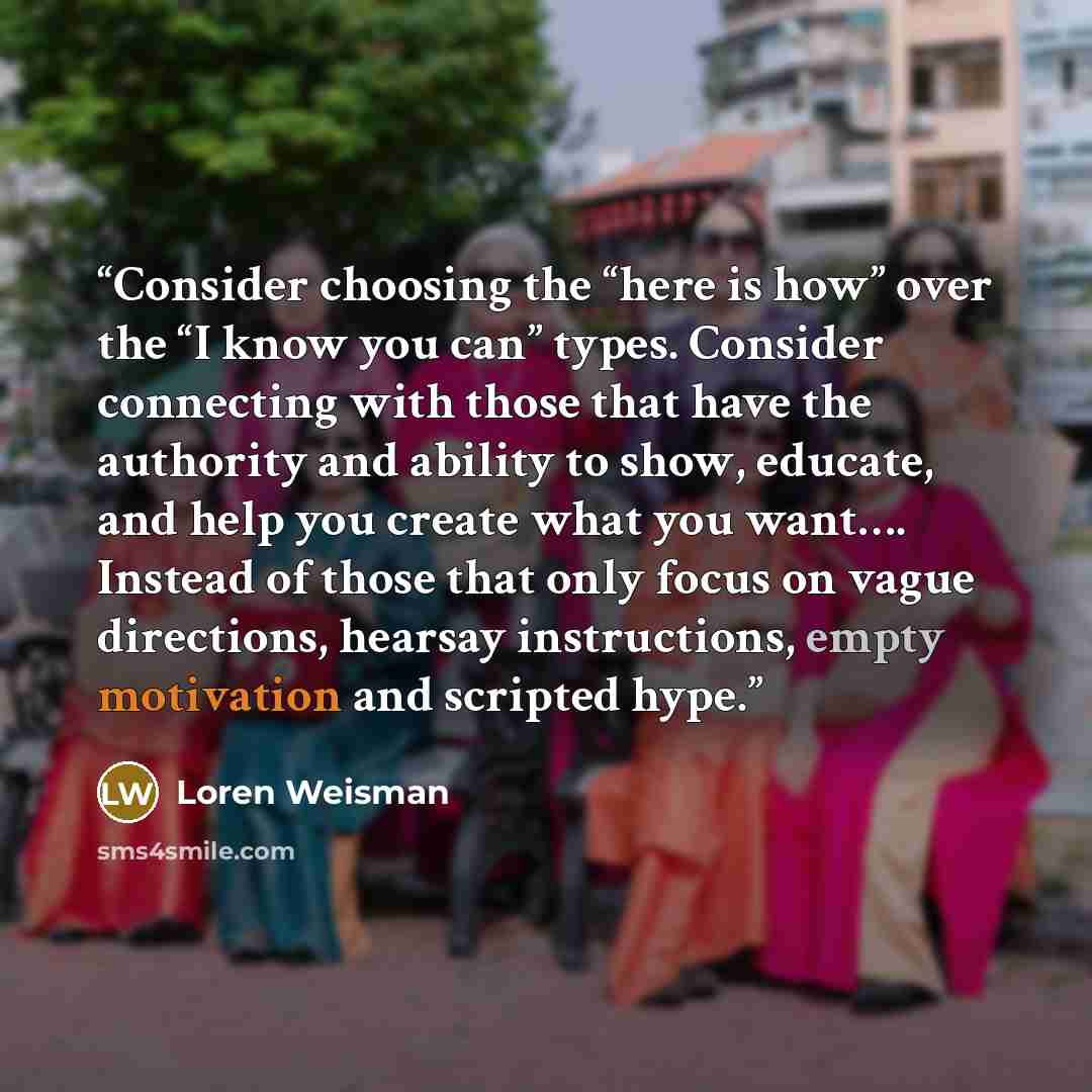 “Consider choosing the “here is how” over the “I know you can” types. Consider connecting with those that have the authority and ability to show, educate, and help you create what you want…. Instead of those that only focus on vague directions, hearsay instructions, empty motivation and scripted…” quote by loren weisman