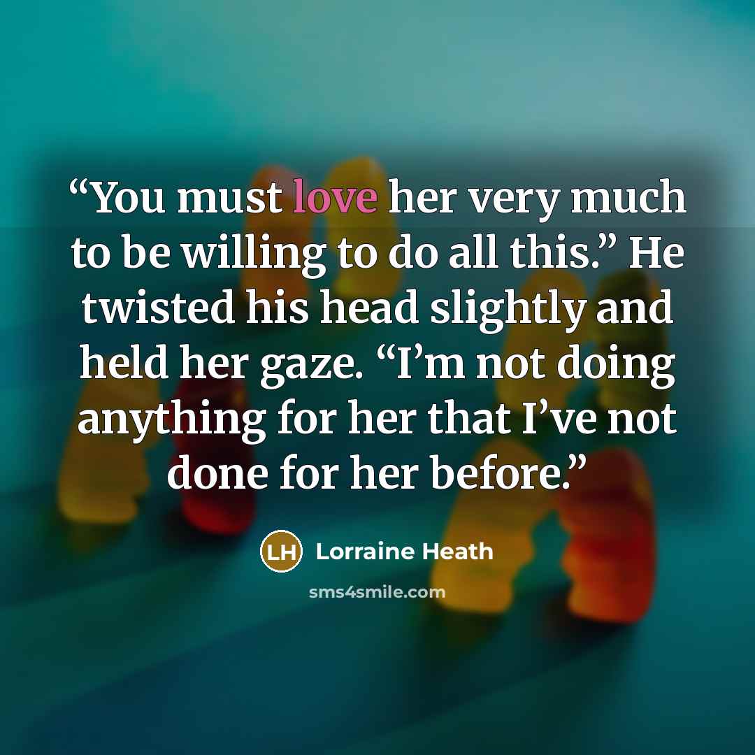 “You must love her very much to be willing to do all this.” He twisted his head slightly and held her gaze. “I’m not doing anything for her that I’ve not done for her before.” quote by Lorraine Heath