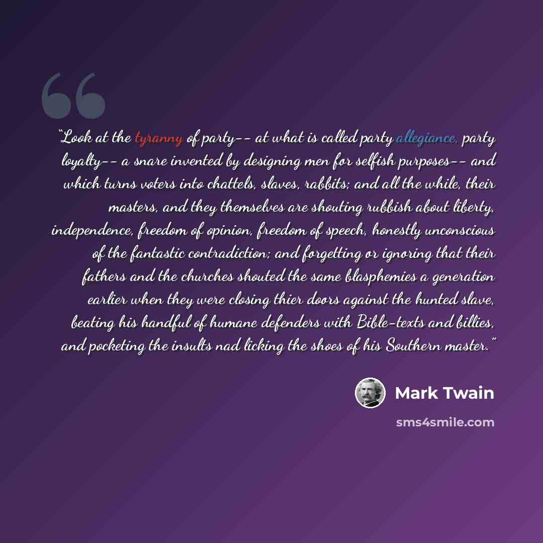 “Look at the tyranny of party-- at what is called party allegiance, party loyalty-- a snare invented by designing men for selfish purposes-- and which turns voters into chattels, slaves, rabbits; and all the while, their masters, and they themselves are shouting rubbish about liberty, independence…” quote by Mark Twain