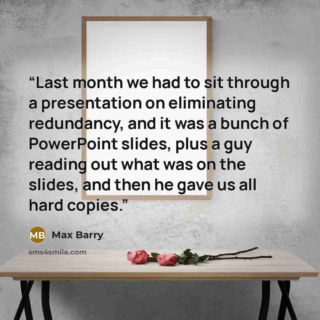 “Last month we had to sit through a presentation on eliminating redundancy, and it was a bunch of PowerPoint slides, plus a guy reading out what was on the slides, and then he gave us all hard copies.” quote by Max Barry