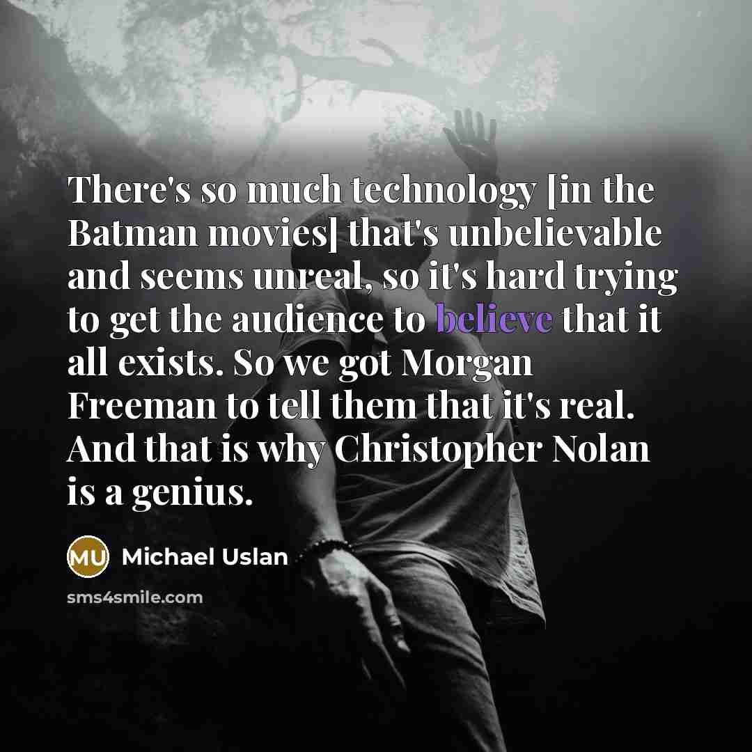 “There's so much technology [in the Batman movies] that's unbelievable and seems unreal, so it's hard trying to get the audience to believe that it all exists. So we got Morgan Freeman to tell them that it's real. And that is why Christopher Nolan is a genius.” quote by Michael Uslan
