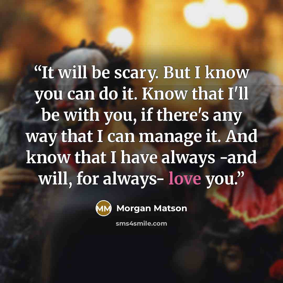 “It will be scary. But I know you can do it. Know that I'll be with you, if there's any way that I can manage it. And know that I have always -and will, for always- love you.” quote by Morgan Matson