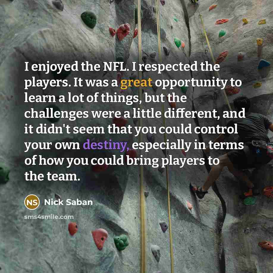 “I enjoyed the NFL. I respected the players. It was a great opportunity to learn a lot of things, but the challenges were a little different, and it didn't seem that you could control your own destiny, especially in terms of how you could bring players to the team.” quote by Nick Saban