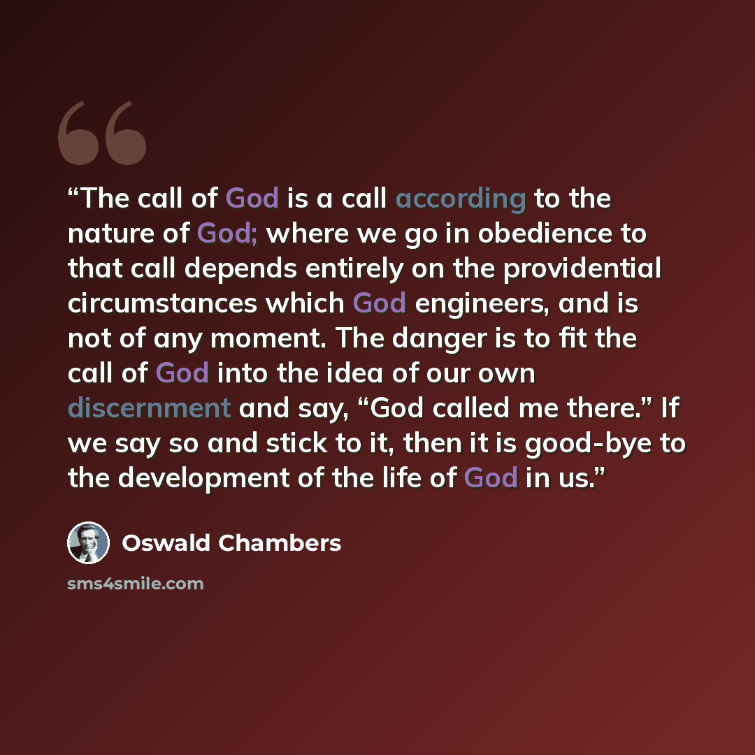 “The call of God is a call according to the nature of God; where we go in obedience to that call depends entirely on the providential circumstances which God engineers, and is not of any moment. The danger is to fit the call of God into the idea of our own discernment and say, “God called me…” quote by Oswald Chambers