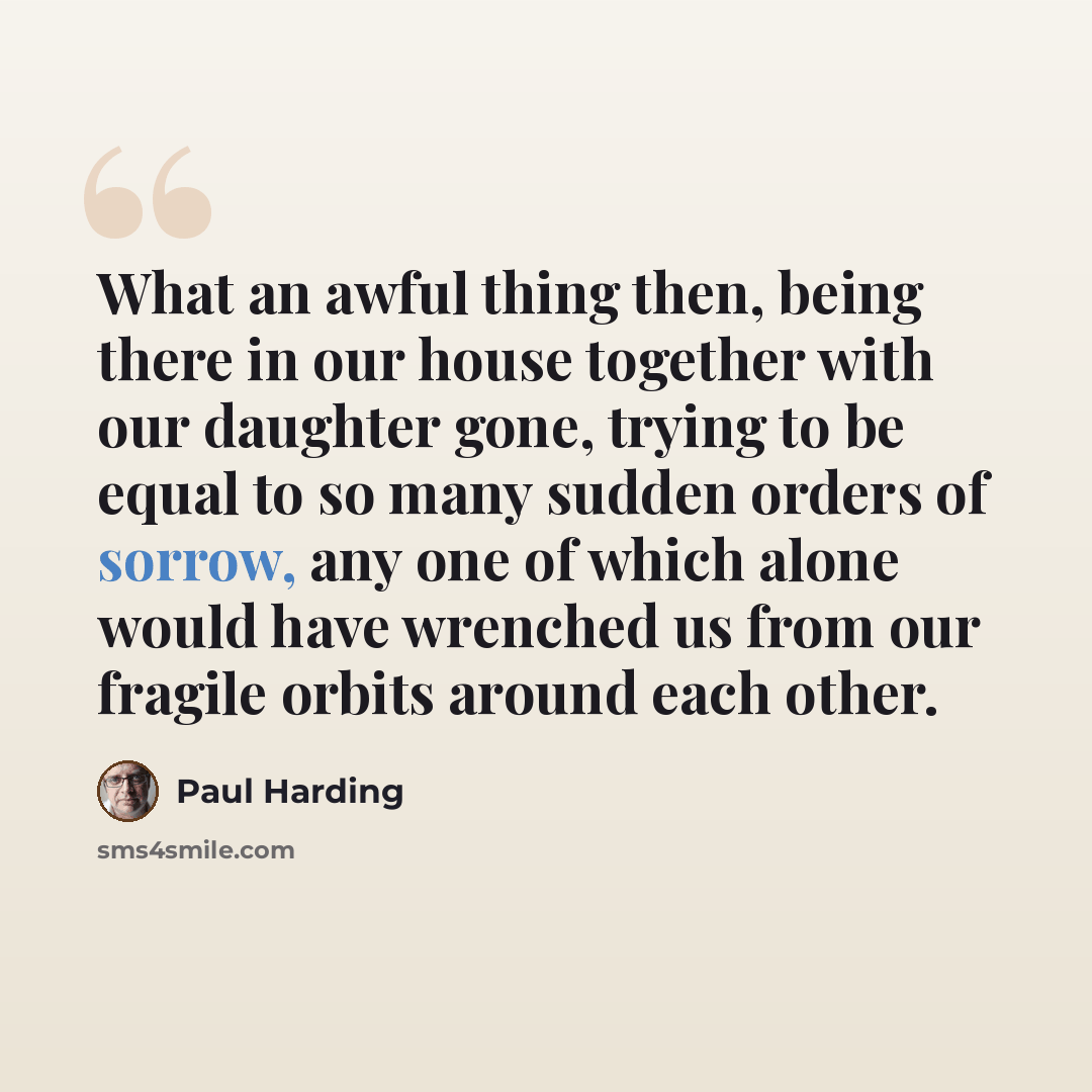 “What an awful thing then, being there in our house together with our daughter gone, trying to be equal to so many sudden orders of sorrow, any one of which alone would have wrenched us from our fragile orbits around each other.” quote by Paul Harding