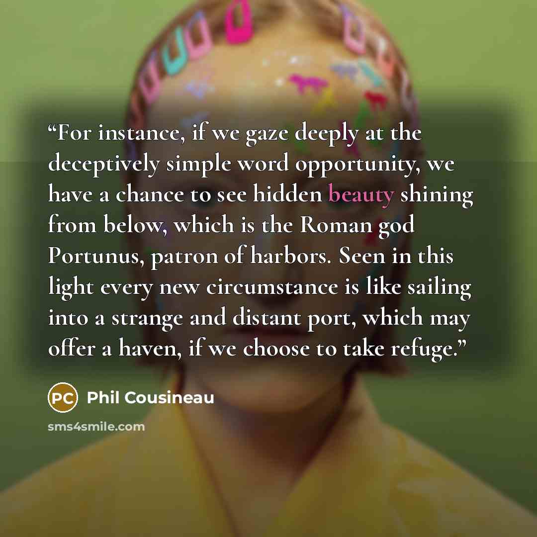 “For instance, if we gaze deeply at the deceptively simple word opportunity, we have a chance to see hidden beauty shining from below, which is the Roman god Portunus, patron of harbors. Seen in this light every new circumstance is like sailing into a strange and distant port, which may offer a…” quote by Phil Cousineau