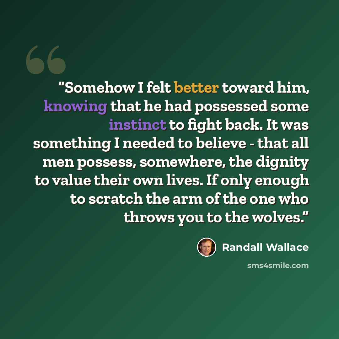 “Somehow I felt better toward him, knowing that he had possessed some instinct to fight back. It was something I needed to believe - that all men possess, somewhere, the dignity to value their own lives. If only enough to scratch the arm of the one who throws you to the wolves.” quote by Randall Wallace