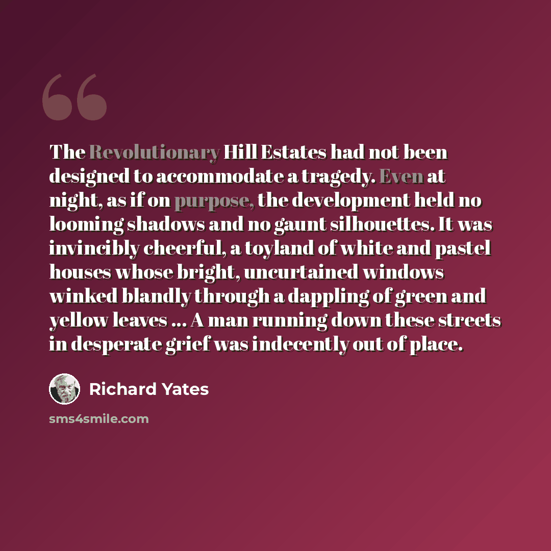 “The Revolutionary Hill Estates had not been designed to accommodate a tragedy. Even at night, as if on purpose, the development held no looming shadows and no gaunt silhouettes. It was invincibly cheerful, a toyland of white and pastel houses whose bright, uncurtained windows winked blandly…” quote by Richard Yates