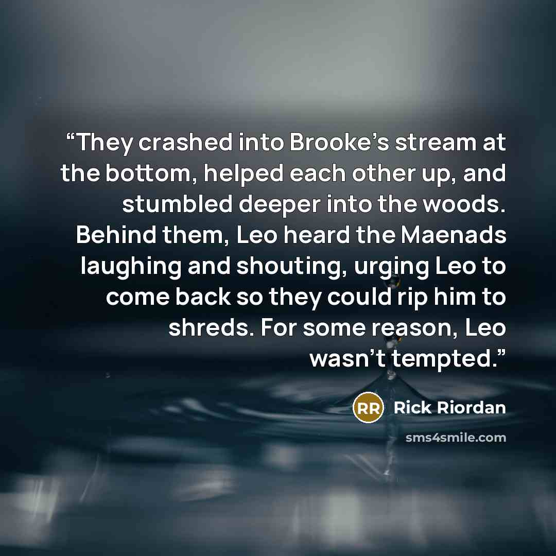 “They crashed into Brooke’s stream at the bottom, helped each other up, and stumbled deeper into the woods. Behind them, Leo heard the Maenads laughing and shouting, urging Leo to come back so they could rip him to shreds. For some reason, Leo wasn’t tempted.” quote by Rick Riordan
