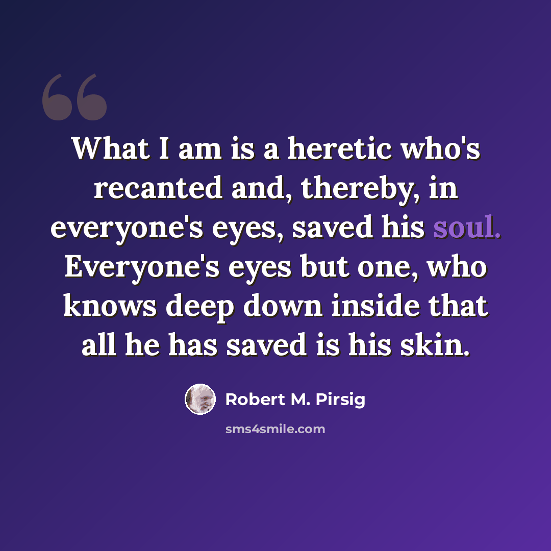 “What I am is a heretic who's recanted and, thereby, in everyone's eyes, saved his soul. Everyone's eyes but one, who knows deep down inside that all he has saved is his skin.” quote by Robert M. Pirsig