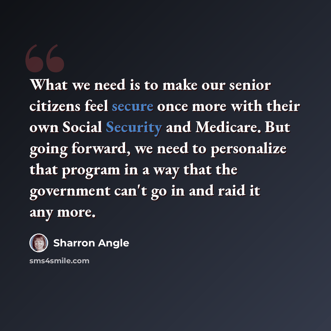 “What we need is to make our senior citizens feel secure once more with their own Social Security and Medicare. But going forward, we need to personalize that program in a way that the government can't go in and raid it any more.” quote by Sharron Angle