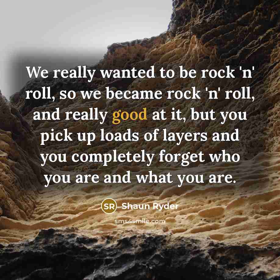 “We really wanted to be rock 'n' roll, so we became rock 'n' roll, and really good at it, but you pick up loads of layers and you completely forget who you are and what you are.” quote by Shaun Ryder