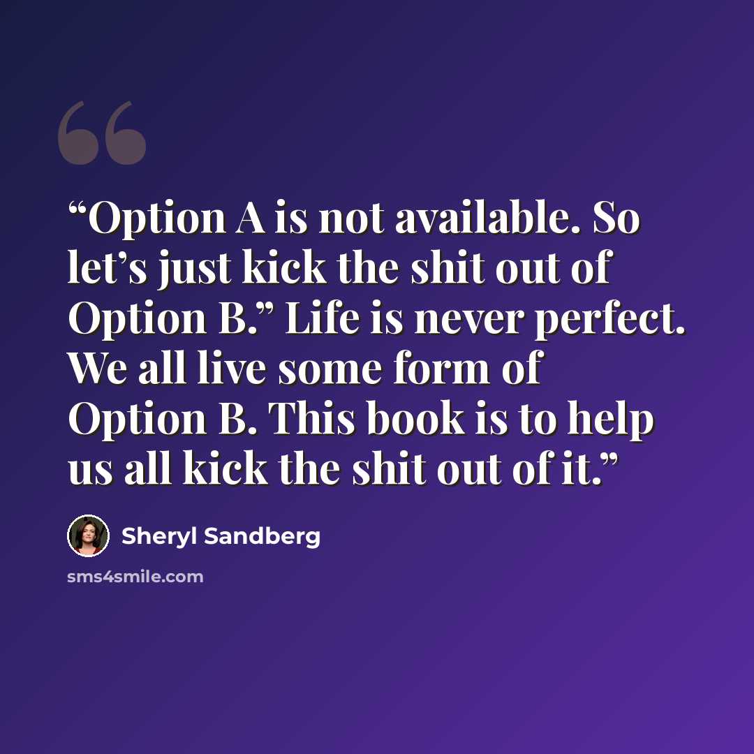 “Option A is not available. So let’s just kick the shit out of Option B.” Life is never perfect. We all live some form of Option B. This book is to help us all kick the shit out of it.” quote by Sheryl Sandberg