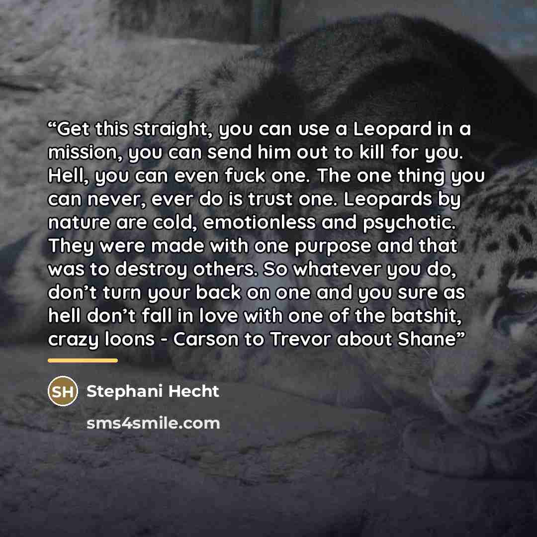 “Get this straight, you can use a Leopard in a mission, you can send him out to kill for you. Hell, you can even fuck one. The one thing you can never, ever do is trust one. Leopards by nature are cold, emotionless and psychotic. They were made with one purpose and that was to destroy others. So…” quote by Stephani Hecht