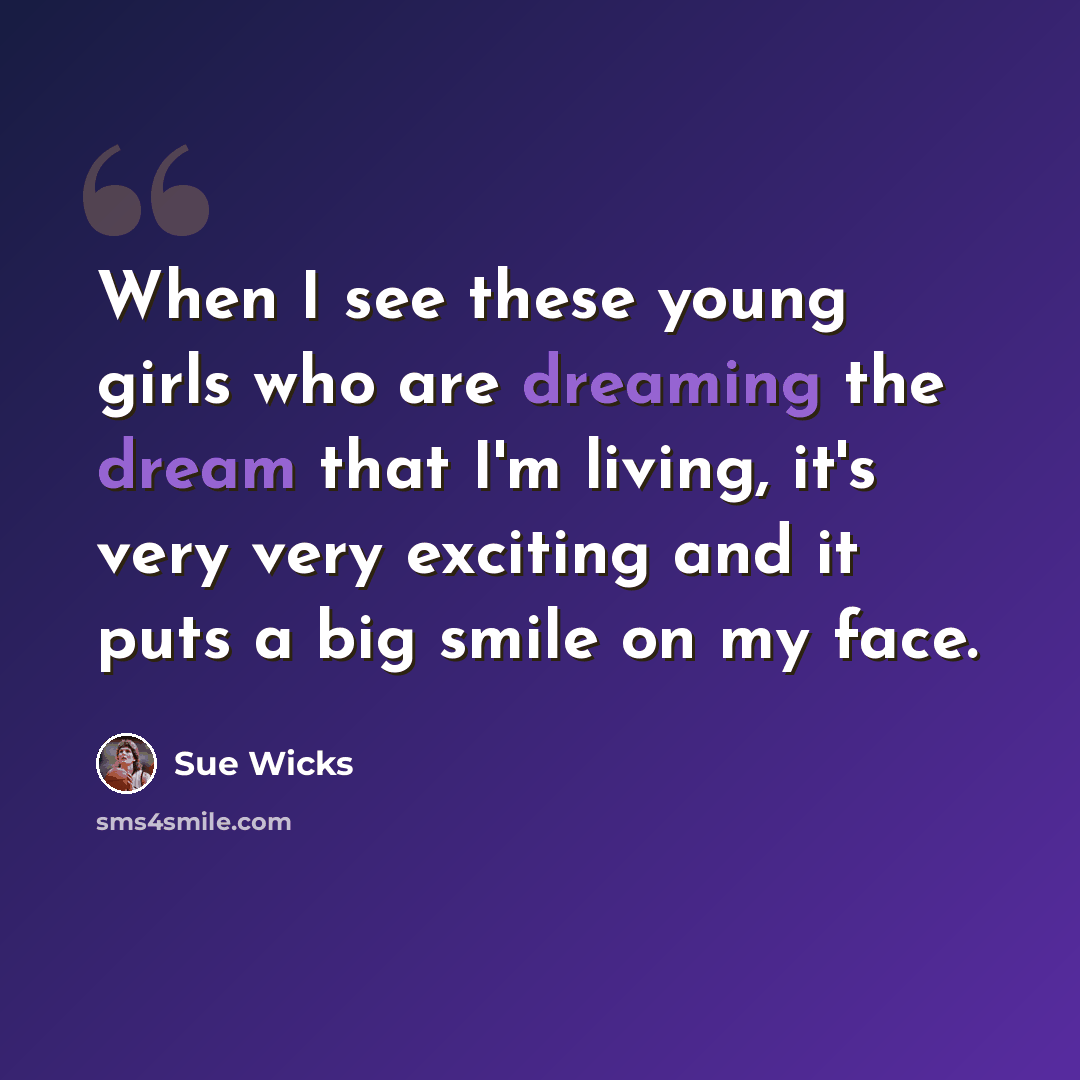 “When I see these young girls who are dreaming the dream that I'm living, it's very very exciting and it puts a big smile on my face.” quote by Sue Wicks