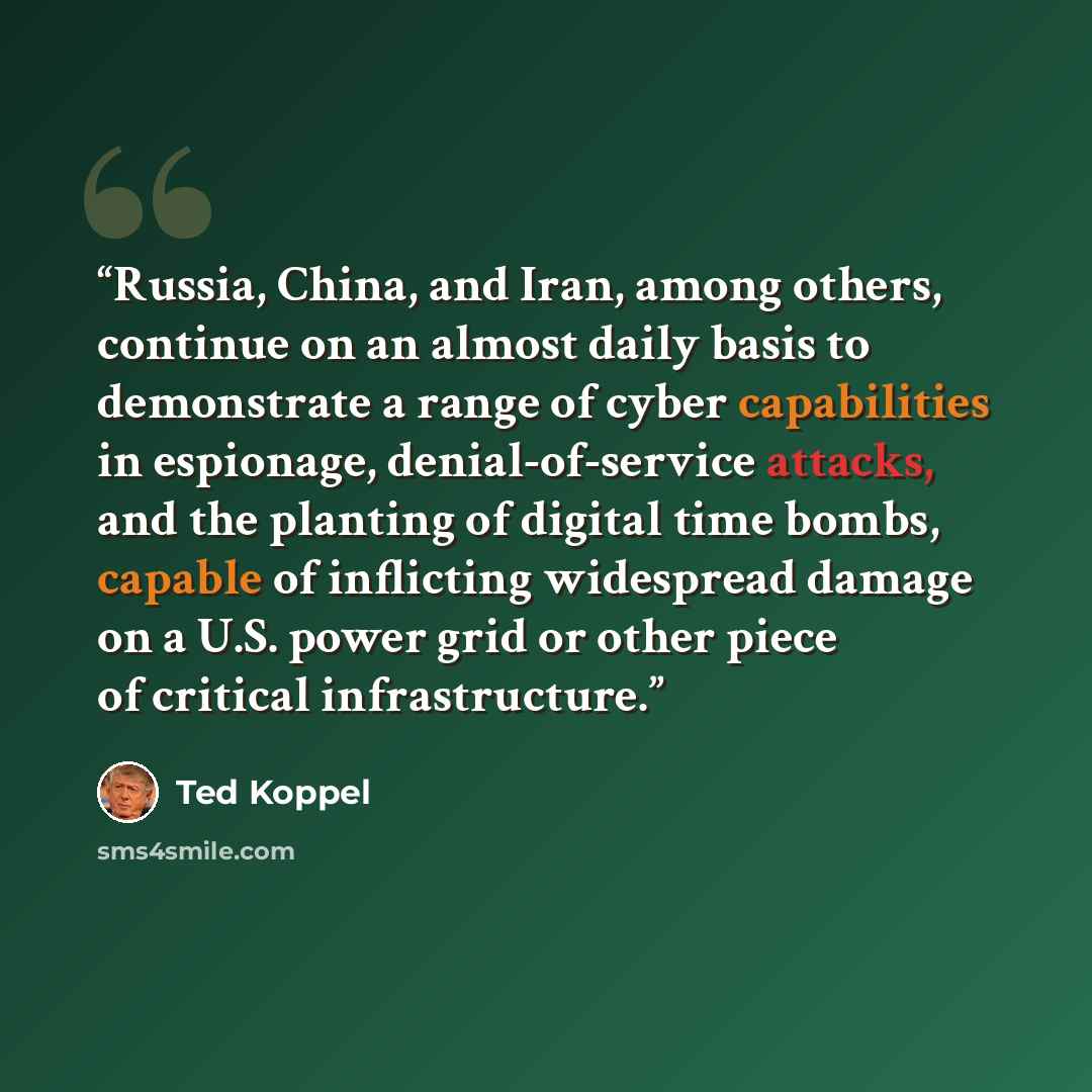 “Russia, China, and Iran, among others, continue on an almost daily basis to demonstrate a range of cyber capabilities in espionage, denial-of-service attacks, and the planting of digital time bombs, capable of inflicting widespread damage on a U.S. power grid or other piece of critical…” quote by Ted Koppel