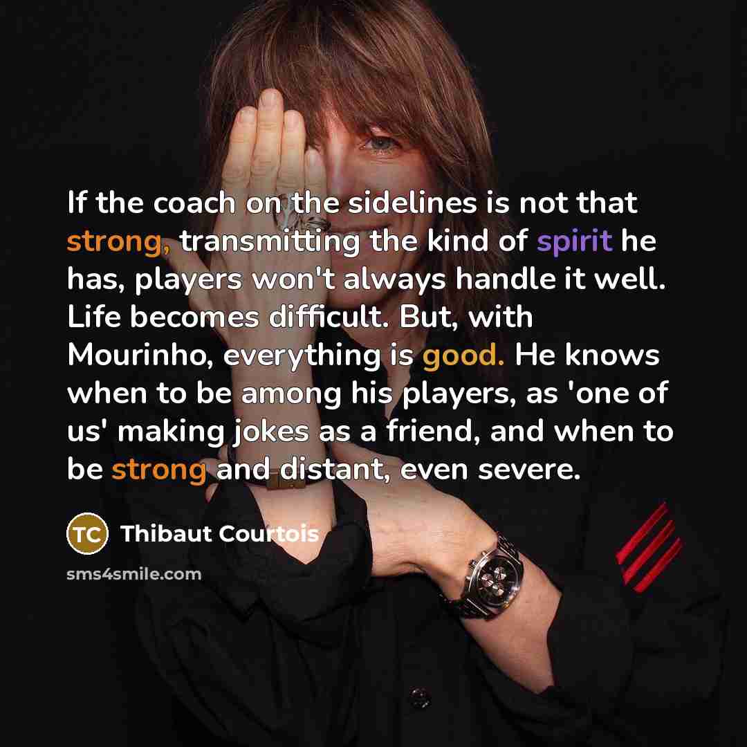 “If the coach on the sidelines is not that strong, transmitting the kind of spirit he has, players won't always handle it well. Life becomes difficult. But, with Mourinho, everything is good. He knows when to be among his players, as 'one of us' making jokes as a friend, and when to be strong and…” quote by Thibaut Courtois