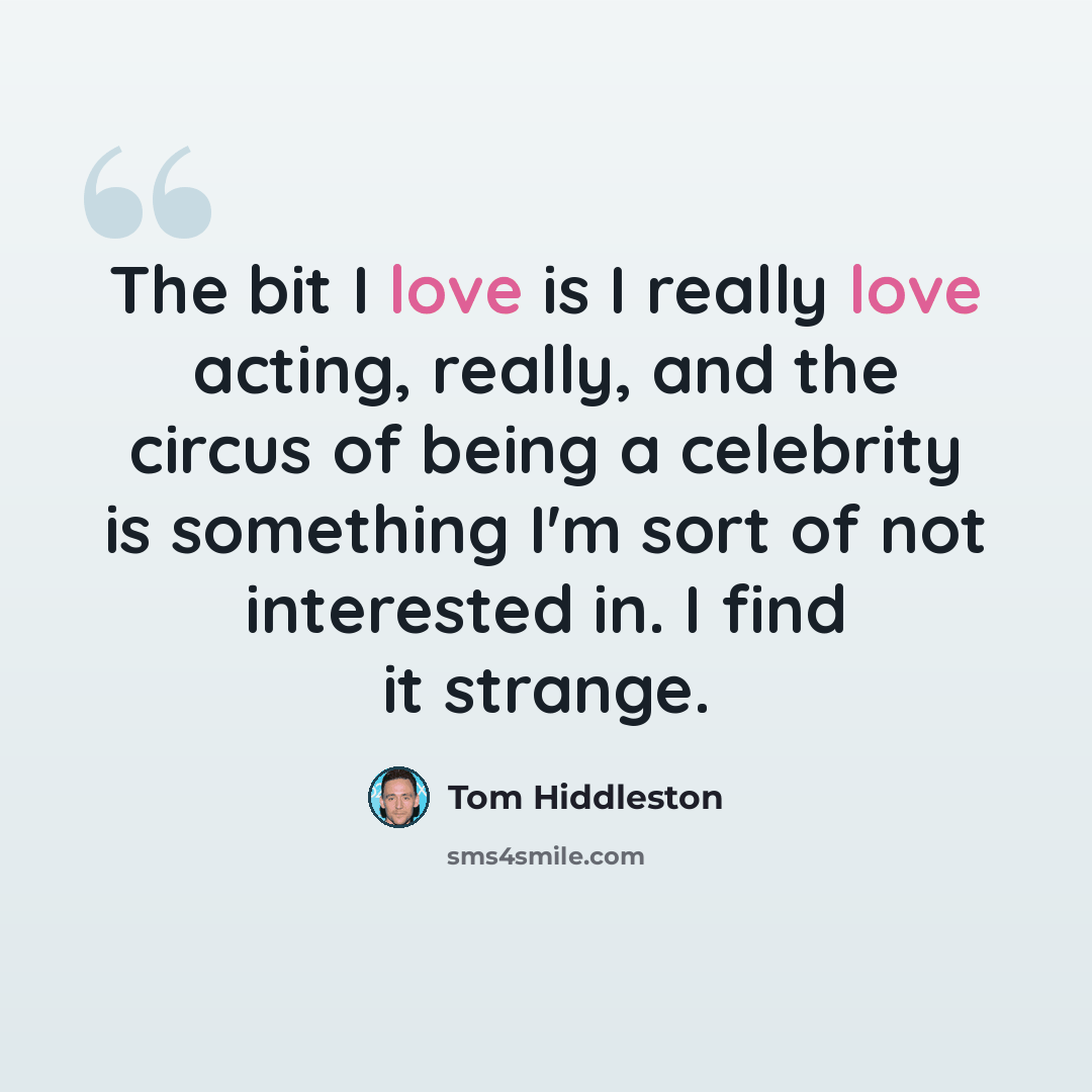 “The bit I love is I really love acting, really, and the circus of being a celebrity is something I'm sort of not interested in. I find it strange.” quote by Tom Hiddleston