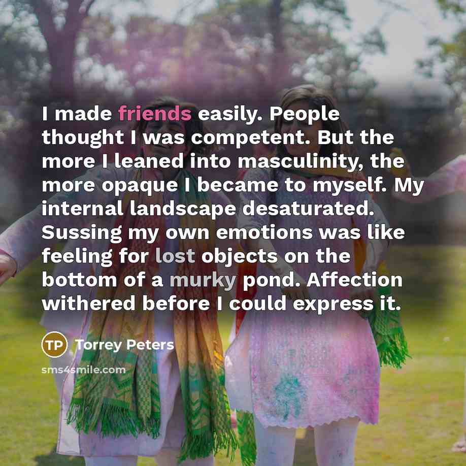 “I made friends easily. People thought I was competent. But the more I leaned into masculinity, the more opaque I became to myself. My internal landscape desaturated. Sussing my own emotions was like feeling for lost objects on the bottom of a murky pond. Affection withered before I could express it.” quote by Torrey Peters