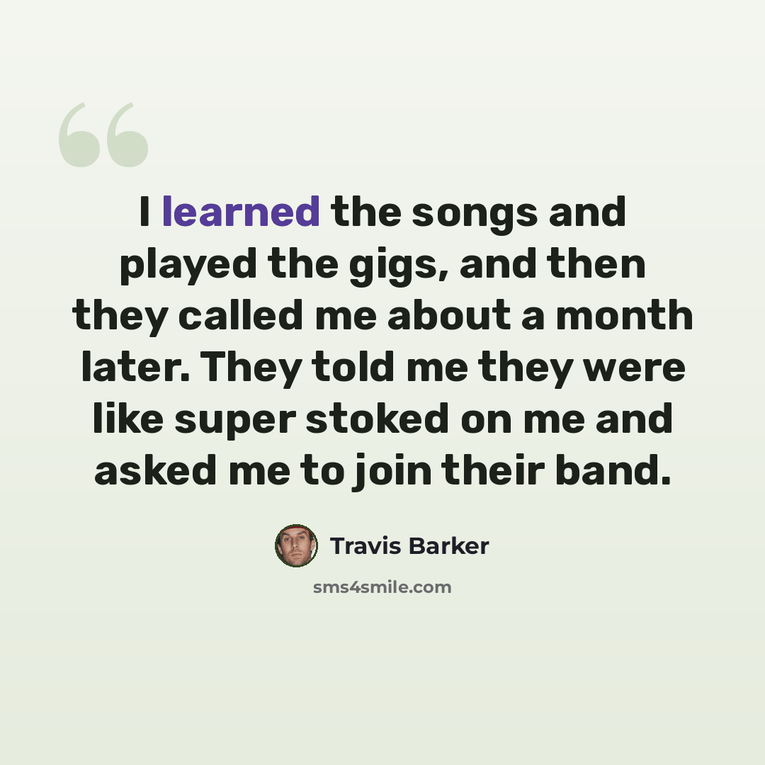 “I learned the songs and played the gigs, and then they called me about a month later. They told me they were like super stoked on me and asked me to join their band.” quote by Travis Barker