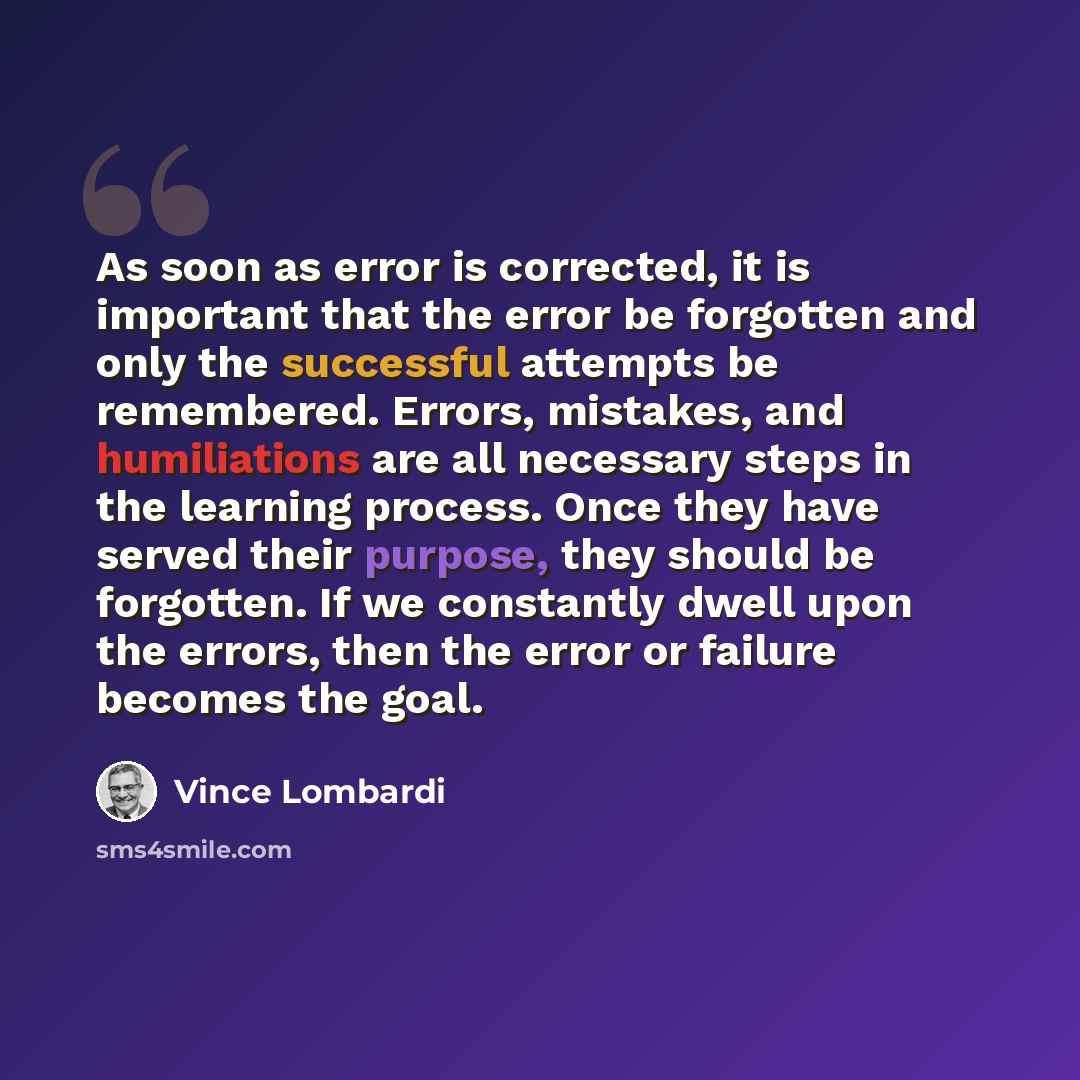 “As soon as error is corrected, it is important that the error be forgotten and only the successful attempts be remembered. Errors, mistakes, and humiliations are all necessary steps in the learning process. Once they have served their purpose, they should be forgotten. If we constantly dwell upon…” quote by Vince Lombardi