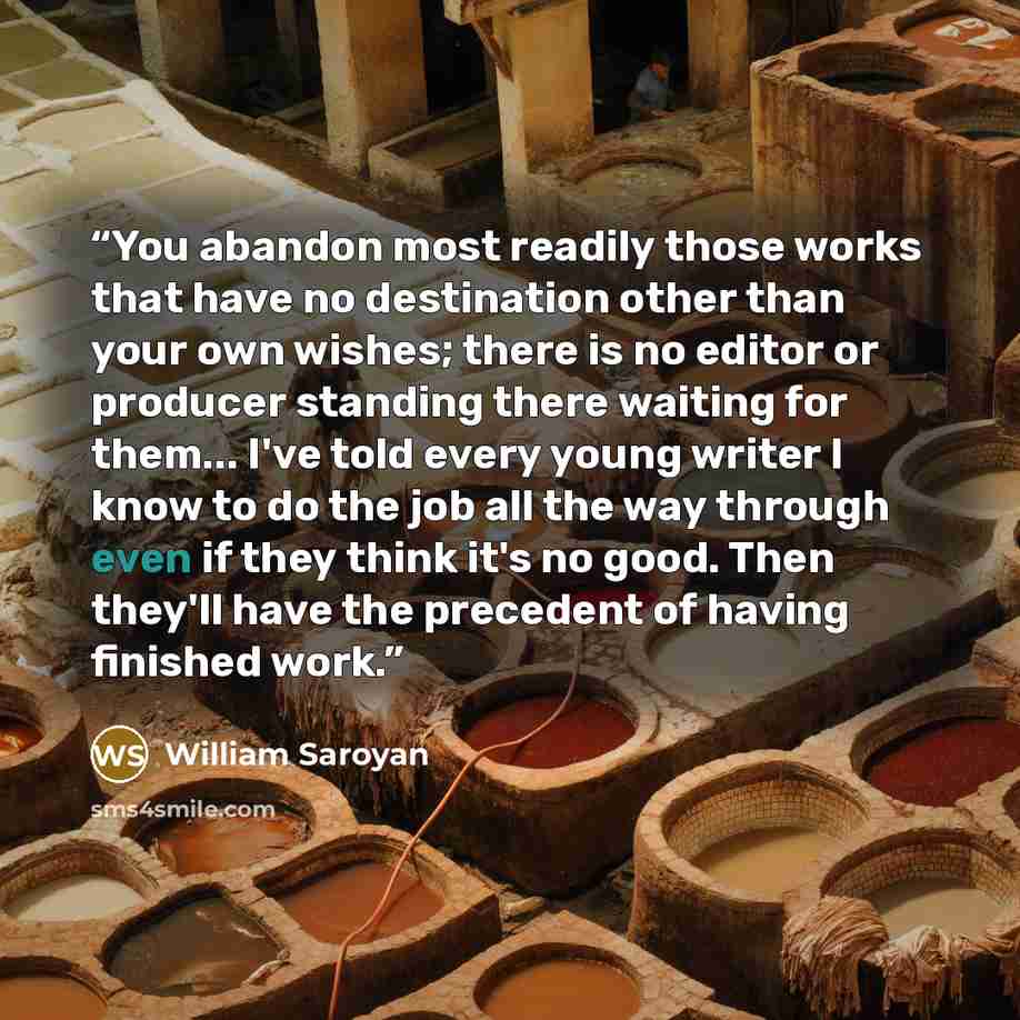 “You abandon most readily those works that have no destination other than your own wishes; there is no editor or producer standing there waiting for them... I've told every young writer I know to do the job all the way through even if they think it's no good. Then they'll have the precedent of…” quote by William Saroyan