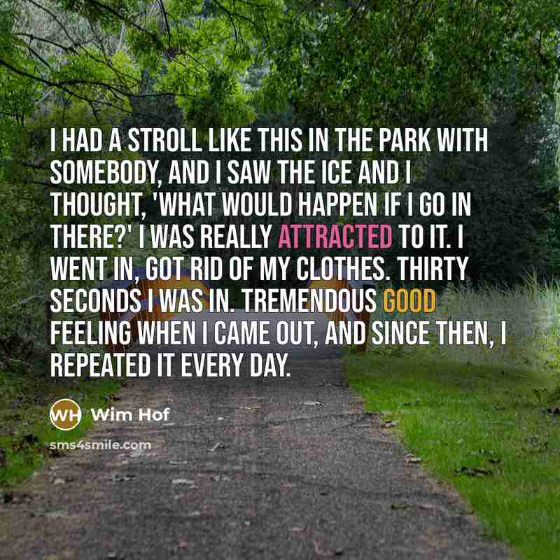 “I had a stroll like this in the park with somebody, and I saw the ice and I thought, 'what would happen if I go in there?' I was really attracted to it. I went in, got rid of my clothes. Thirty seconds I was in. Tremendous good feeling when I came out, and since then, I repeated it every day.” quote by Wim Hof