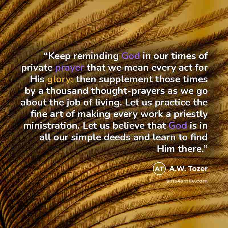 “Keep reminding God in our times of private prayer that we mean every act for His glory; then supplement those times by a thousand thought-prayers as we go about the job of living. Let us practice the fine art of making every work a priestly ministration. Let us believe that God is in all our…” quote by A.W. Tozer