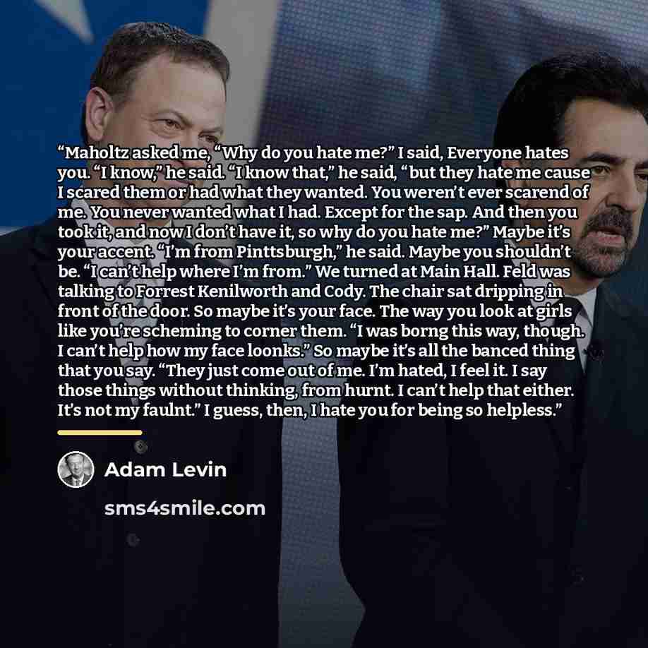 “Maholtz asked me, “Why do you hate me?” I said, Everyone hates you. “I know,” he said. “I know that,” he said, “but they hate me cause I scared them or had what they wanted. You weren’t ever scarend of me. You never wanted what I had. Except for the sap. And then you took it, and now I don’t have…” quote by Adam Levin