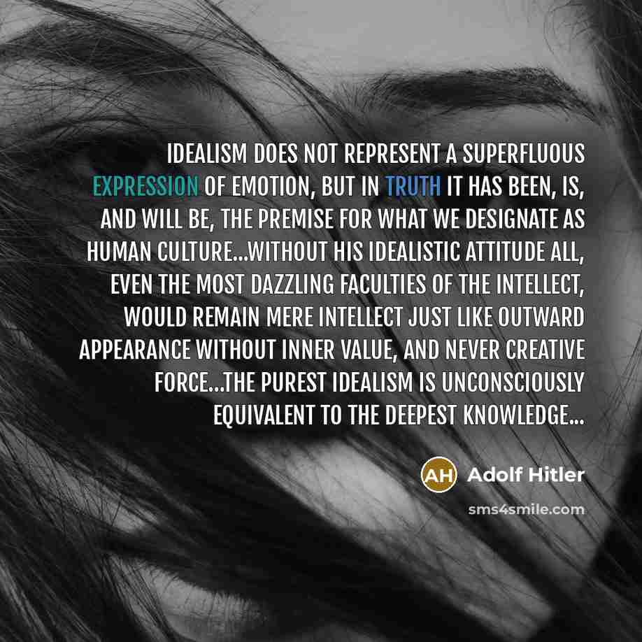 “Idealism does not represent a superfluous expression of emotion, but in truth it has been, is, and will be, the premise for what we designate as human culture...Without his idealistic attitude all, even the most dazzling faculties of the intellect, would remain mere intellect just like outward…” quote by Adolf Hitler