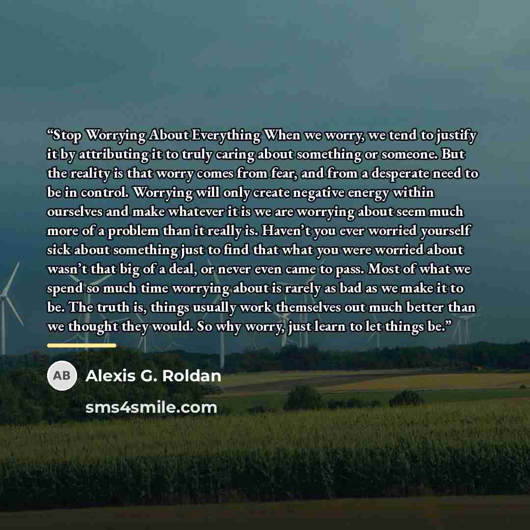 “Stop Worrying About Everything When we worry, we tend to justify it by attributing it to truly caring about something or someone. But the reality is that worry comes from fear, and from a desperate need to be in control. Worrying will only create negative energy within ourselves and make whatever…” quote by Alexis G. Roldan