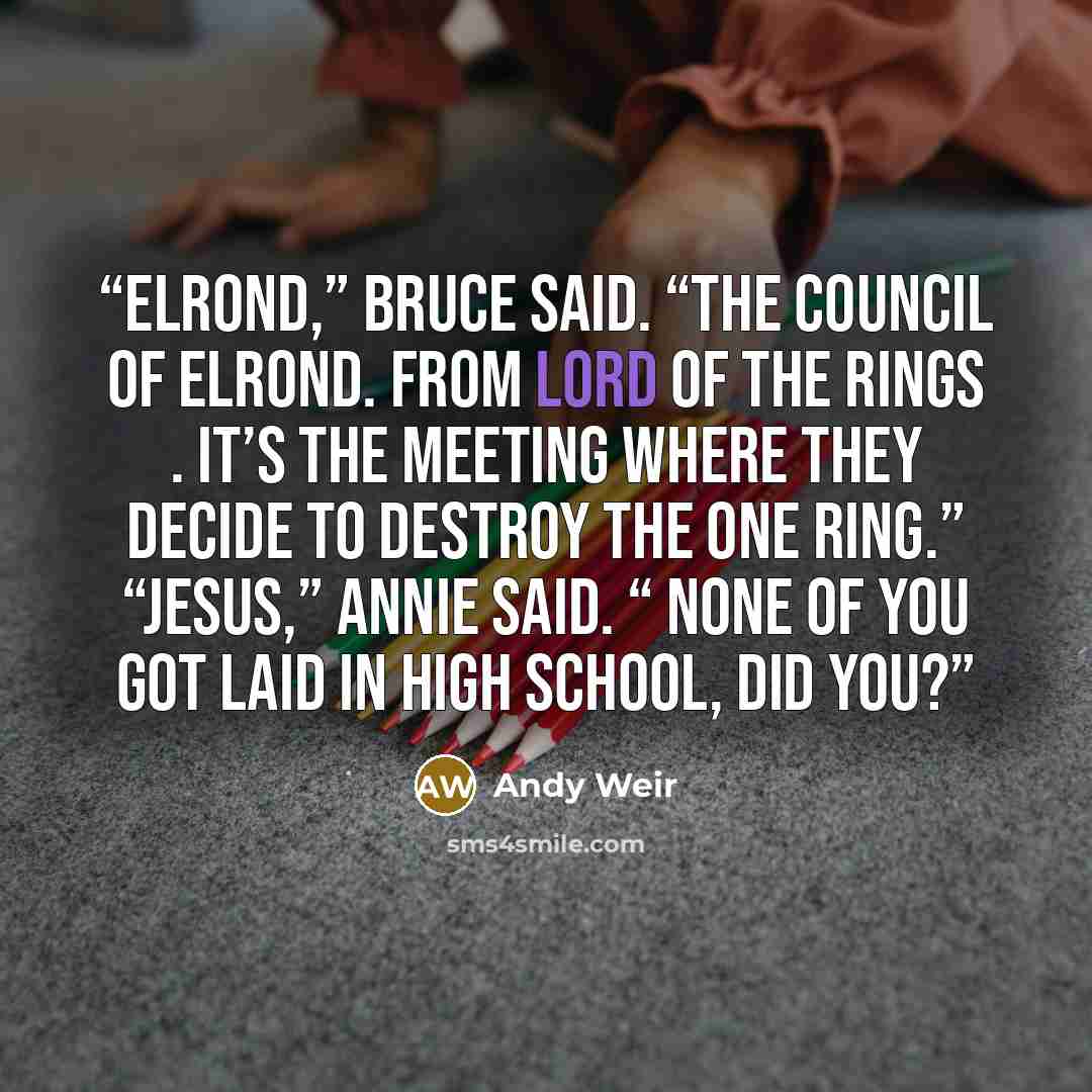 “Elrond,” Bruce said. “The Council of Elrond. From Lord of the Rings . It’s the meeting where they decide to destroy the One Ring.” “Jesus,” Annie said. “ None of you got laid in high school, did you?” quote by Andy Weir