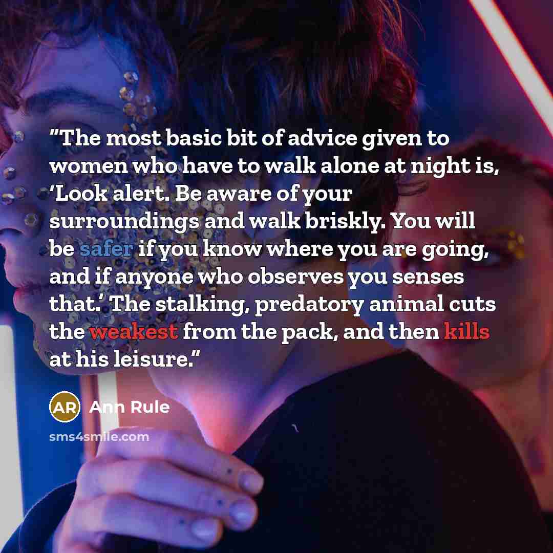 “The most basic bit of advice given to women who have to walk alone at night is, ‘Look alert. Be aware of your surroundings and walk briskly. You will be safer if you know where you are going, and if anyone who observes you senses that.’ The stalking, predatory animal cuts the weakest from the…” quote by Ann Rule