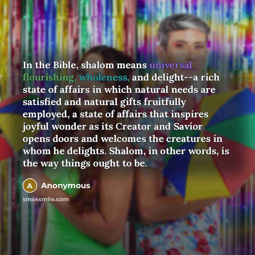 “In the Bible, shalom means universal flourishing, wholeness, and delight--a rich state of affairs in which natural needs are satisfied and natural gifts fruitfully employed, a state of affairs that inspires joyful wonder as its Creator and Savior opens doors and welcomes the creatures in whom he…” quote by Anonymous