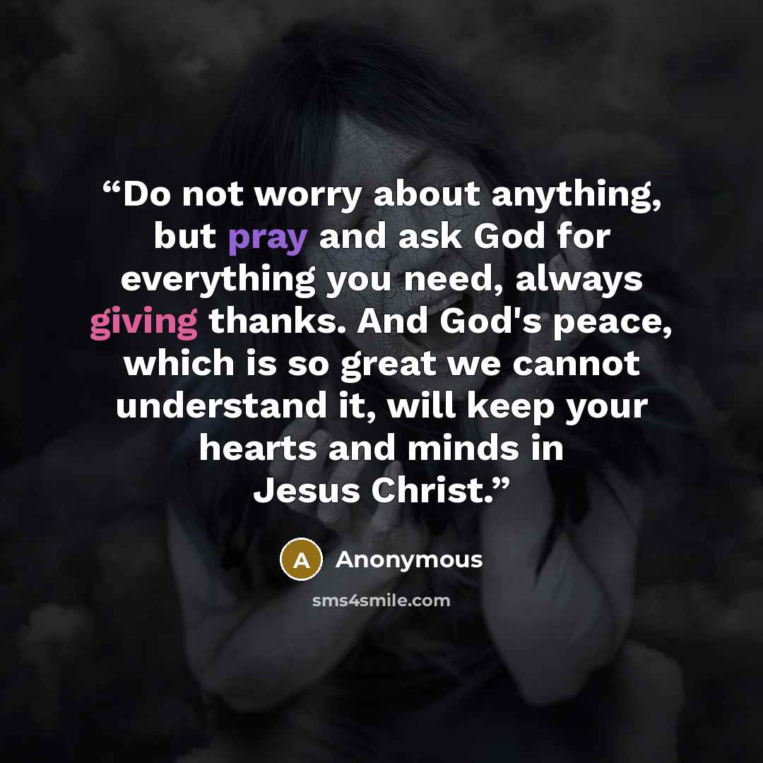 “Do not worry about anything, but pray and ask God for everything you need, always giving thanks. And God's peace, which is so great we cannot understand it, will keep your hearts and minds in Jesus Christ.” quote by Anonymous