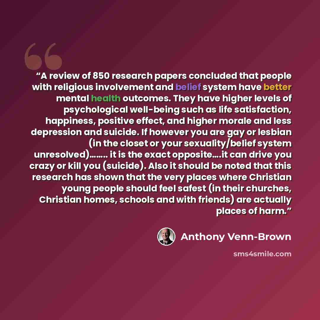 “A review of 850 research papers concluded that people with religious involvement and belief system have better mental health outcomes. They have higher levels of psychological well-being such as life satisfaction, happiness, positive effect, and higher morale and less depression and suicide. If…” quote by Anthony Venn-Brown