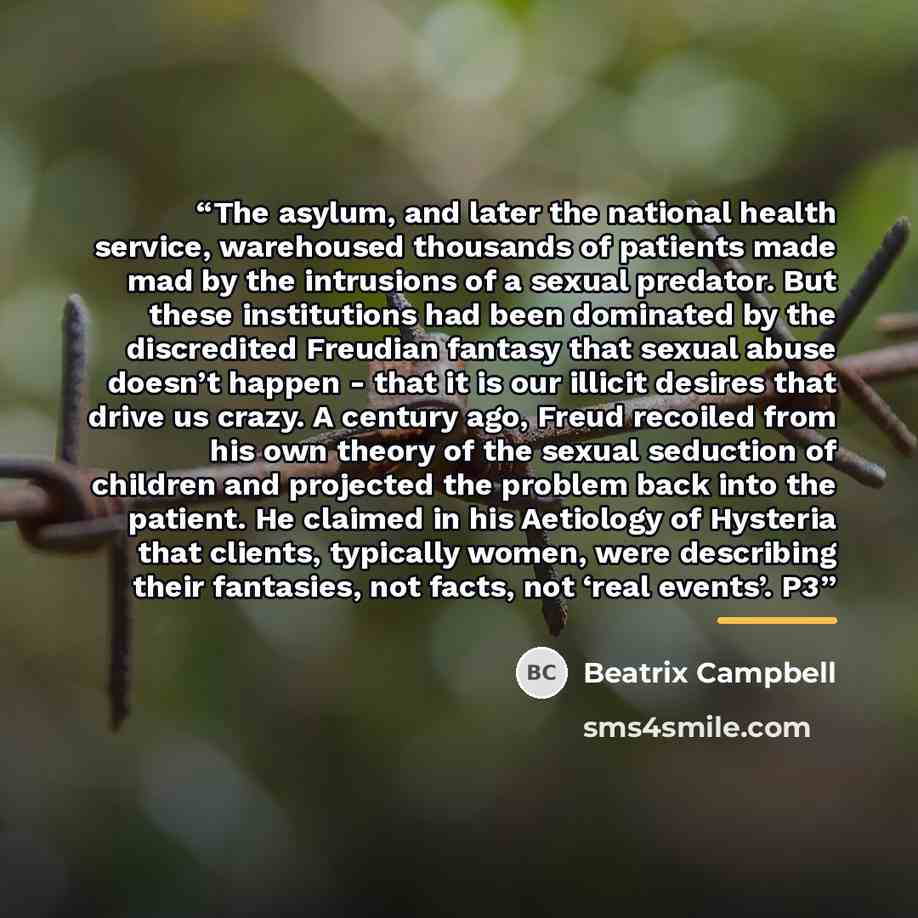“The asylum, and later the national health service, warehoused thousands of patients made mad by the intrusions of a sexual predator. But these institutions had been dominated by the discredited Freudian fantasy that sexual abuse doesn’t happen - that it is our illicit desires that drive us crazy…” quote by Beatrix Campbell