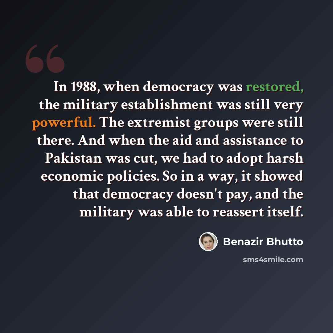 “In 1988, when democracy was restored, the military establishment was still very powerful. The extremist groups were still there. And when the aid and assistance to Pakistan was cut, we had to adopt harsh economic policies. So in a way, it showed that democracy doesn't pay, and the military was…” quote by Benazir Bhutto