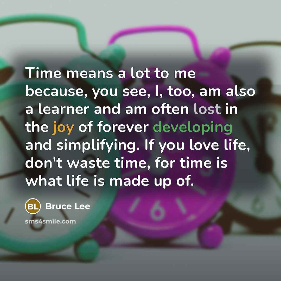 “Time means a lot to me because, you see, I, too, am also a learner and am often lost in the joy of forever developing and simplifying. If you love life, don't waste time, for time is what life is made up of.” quote by Bruce Lee
